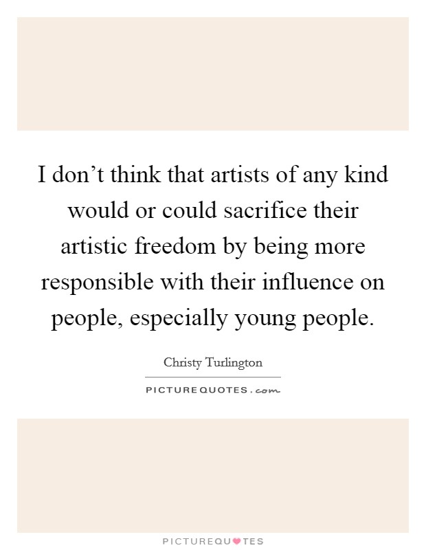 I don't think that artists of any kind would or could sacrifice their artistic freedom by being more responsible with their influence on people, especially young people. Picture Quote #1