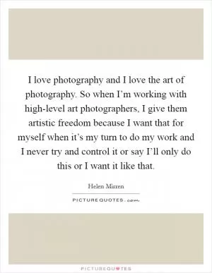 I love photography and I love the art of photography. So when I’m working with high-level art photographers, I give them artistic freedom because I want that for myself when it’s my turn to do my work and I never try and control it or say I’ll only do this or I want it like that Picture Quote #1