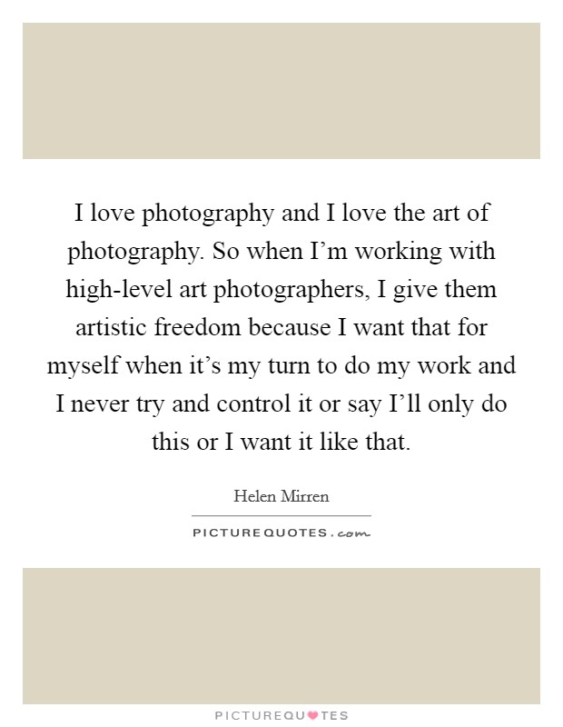 I love photography and I love the art of photography. So when I'm working with high-level art photographers, I give them artistic freedom because I want that for myself when it's my turn to do my work and I never try and control it or say I'll only do this or I want it like that. Picture Quote #1