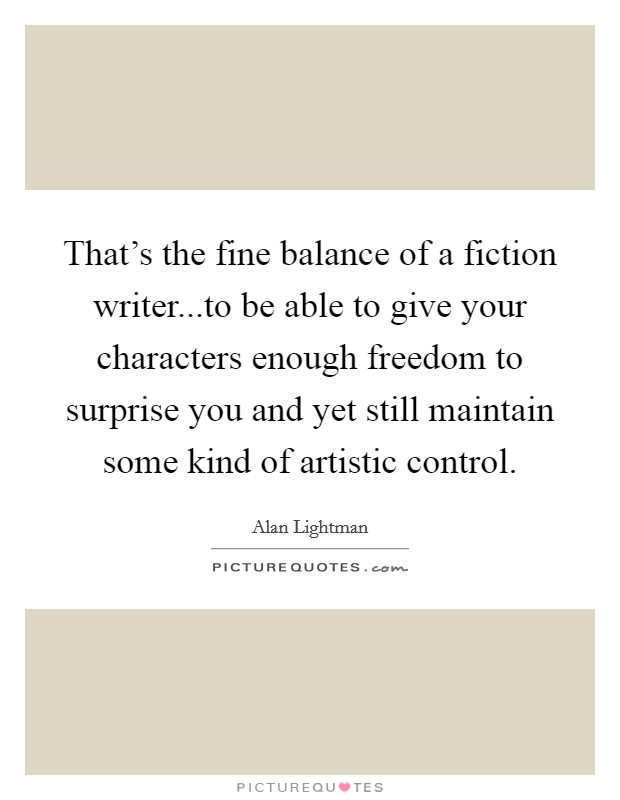 That's the fine balance of a fiction writer...to be able to give your characters enough freedom to surprise you and yet still maintain some kind of artistic control. Picture Quote #1