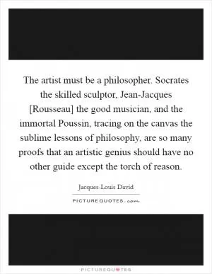 The artist must be a philosopher. Socrates the skilled sculptor, Jean-Jacques [Rousseau] the good musician, and the immortal Poussin, tracing on the canvas the sublime lessons of philosophy, are so many proofs that an artistic genius should have no other guide except the torch of reason Picture Quote #1