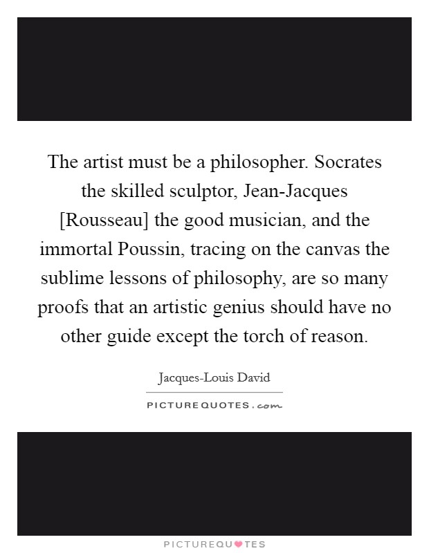The artist must be a philosopher. Socrates the skilled sculptor, Jean-Jacques [Rousseau] the good musician, and the immortal Poussin, tracing on the canvas the sublime lessons of philosophy, are so many proofs that an artistic genius should have no other guide except the torch of reason. Picture Quote #1