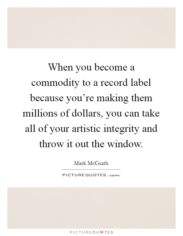 When you become a commodity to a record label because you're making them millions of dollars, you can take all of your artistic integrity and throw it out the window. Picture Quote #1