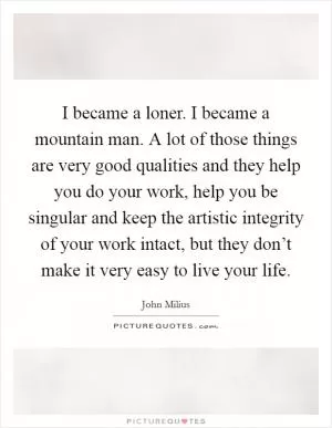 I became a loner. I became a mountain man. A lot of those things are very good qualities and they help you do your work, help you be singular and keep the artistic integrity of your work intact, but they don’t make it very easy to live your life Picture Quote #1
