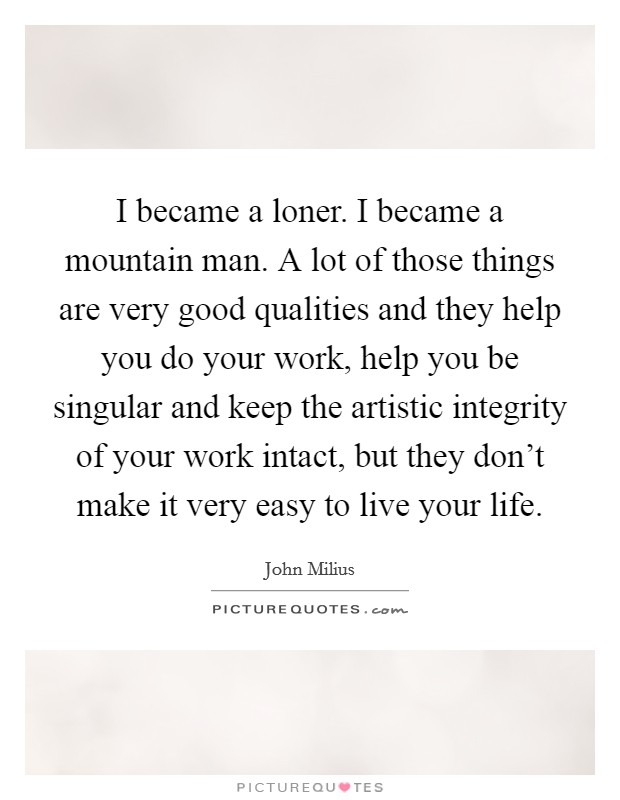 I became a loner. I became a mountain man. A lot of those things are very good qualities and they help you do your work, help you be singular and keep the artistic integrity of your work intact, but they don't make it very easy to live your life. Picture Quote #1