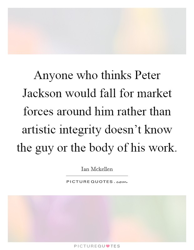 Anyone who thinks Peter Jackson would fall for market forces around him rather than artistic integrity doesn't know the guy or the body of his work. Picture Quote #1