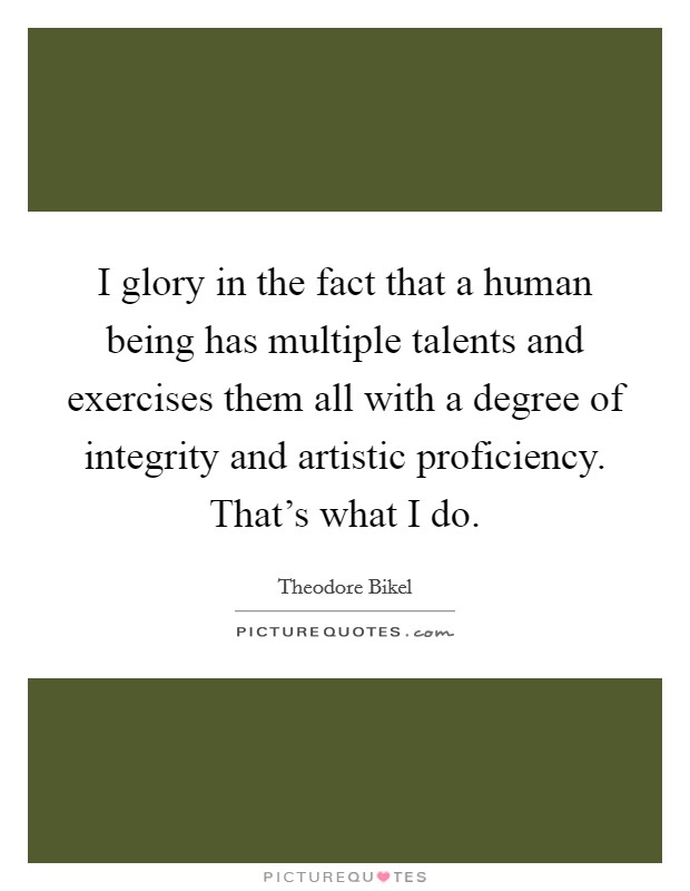 I glory in the fact that a human being has multiple talents and exercises them all with a degree of integrity and artistic proficiency. That's what I do. Picture Quote #1