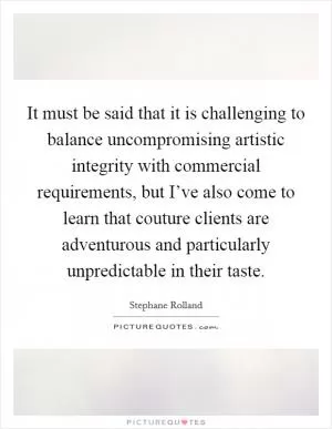 It must be said that it is challenging to balance uncompromising artistic integrity with commercial requirements, but I’ve also come to learn that couture clients are adventurous and particularly unpredictable in their taste Picture Quote #1