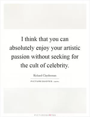 I think that you can absolutely enjoy your artistic passion without seeking for the cult of celebrity Picture Quote #1