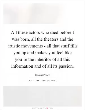 All these actors who died before I was born, all the theaters and the artistic movements - all that stuff fills you up and makes you feel like you’re the inheritor of all this information and of all its passion Picture Quote #1