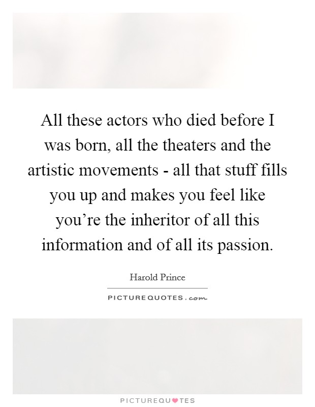 All these actors who died before I was born, all the theaters and the artistic movements - all that stuff fills you up and makes you feel like you're the inheritor of all this information and of all its passion. Picture Quote #1