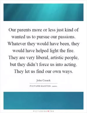 Our parents more or less just kind of wanted us to pursue our passions. Whatever they would have been, they would have helped light the fire. They are very liberal, artistic people, but they didn’t force us into acting. They let us find our own ways Picture Quote #1