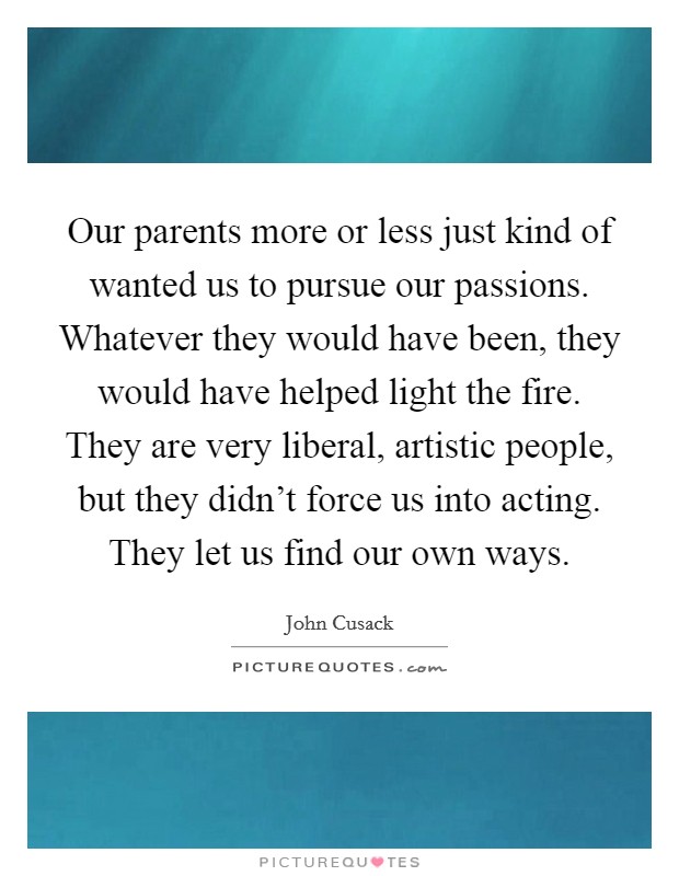 Our parents more or less just kind of wanted us to pursue our passions. Whatever they would have been, they would have helped light the fire. They are very liberal, artistic people, but they didn't force us into acting. They let us find our own ways. Picture Quote #1