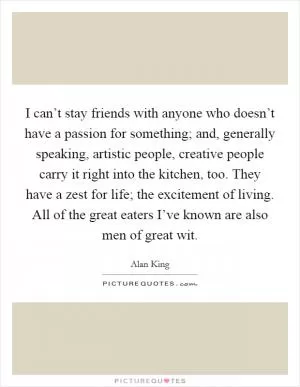 I can’t stay friends with anyone who doesn’t have a passion for something; and, generally speaking, artistic people, creative people carry it right into the kitchen, too. They have a zest for life; the excitement of living. All of the great eaters I’ve known are also men of great wit Picture Quote #1