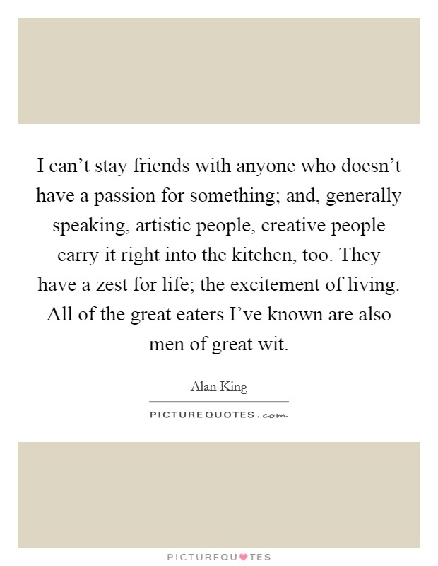 I can't stay friends with anyone who doesn't have a passion for something; and, generally speaking, artistic people, creative people carry it right into the kitchen, too. They have a zest for life; the excitement of living. All of the great eaters I've known are also men of great wit. Picture Quote #1