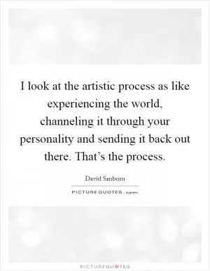 I look at the artistic process as like experiencing the world, channeling it through your personality and sending it back out there. That’s the process Picture Quote #1