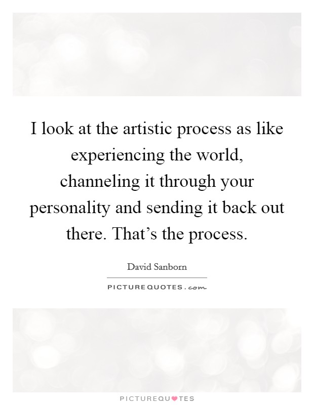 I look at the artistic process as like experiencing the world, channeling it through your personality and sending it back out there. That's the process. Picture Quote #1