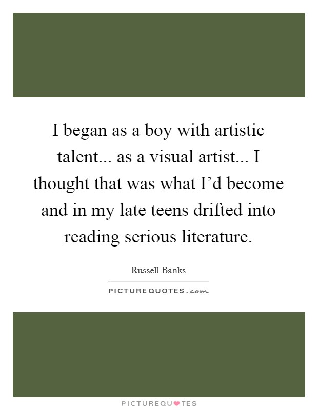 I began as a boy with artistic talent... as a visual artist... I thought that was what I'd become and in my late teens drifted into reading serious literature. Picture Quote #1