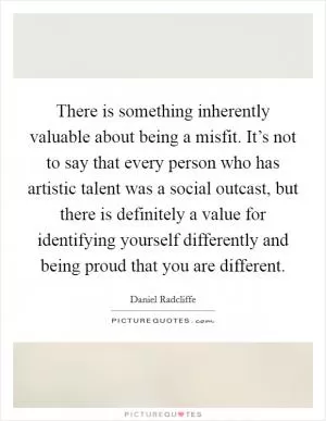 There is something inherently valuable about being a misfit. It’s not to say that every person who has artistic talent was a social outcast, but there is definitely a value for identifying yourself differently and being proud that you are different Picture Quote #1
