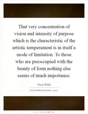 That very concentration of vision and intensity of purpose which is the characteristic of the artistic temperament is in itself a mode of limitation. To those who are preoccupied with the beauty of form nothing else seems of much importance Picture Quote #1
