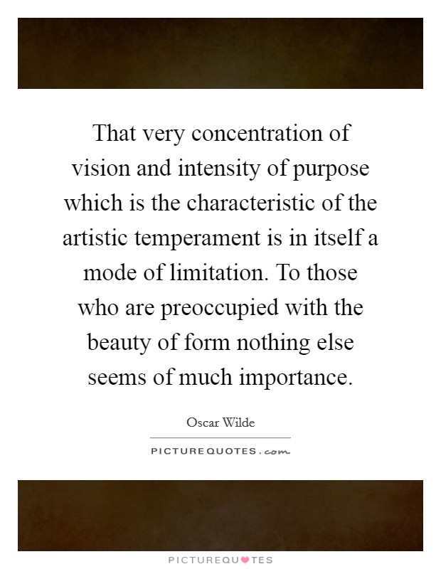 That very concentration of vision and intensity of purpose which is the characteristic of the artistic temperament is in itself a mode of limitation. To those who are preoccupied with the beauty of form nothing else seems of much importance. Picture Quote #1