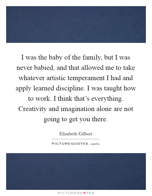 I was the baby of the family, but I was never babied, and that allowed me to take whatever artistic temperament I had and apply learned discipline. I was taught how to work. I think that's everything. Creativity and imagination alone are not going to get you there. Picture Quote #1