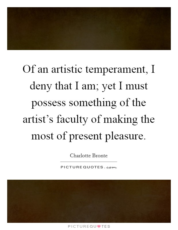 Of an artistic temperament, I deny that I am; yet I must possess something of the artist's faculty of making the most of present pleasure. Picture Quote #1