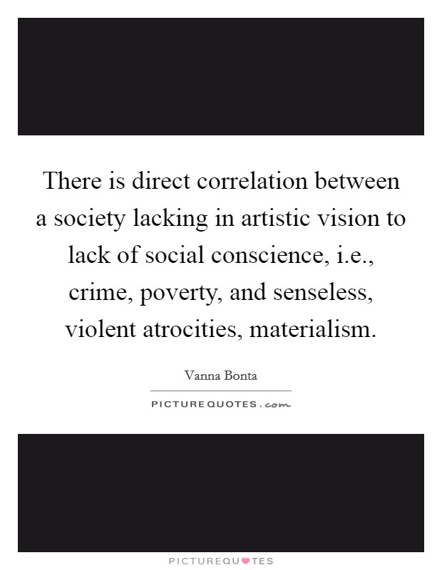 There is direct correlation between a society lacking in artistic vision to lack of social conscience, i.e., crime, poverty, and senseless, violent atrocities, materialism. Picture Quote #1