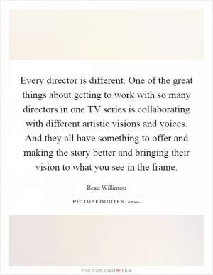 Every director is different. One of the great things about getting to work with so many directors in one TV series is collaborating with different artistic visions and voices. And they all have something to offer and making the story better and bringing their vision to what you see in the frame Picture Quote #1