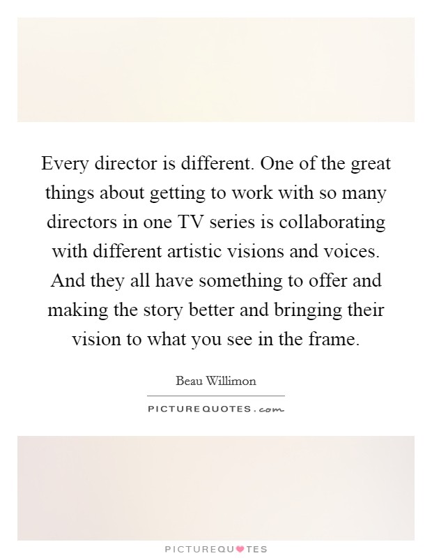 Every director is different. One of the great things about getting to work with so many directors in one TV series is collaborating with different artistic visions and voices. And they all have something to offer and making the story better and bringing their vision to what you see in the frame. Picture Quote #1