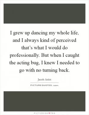 I grew up dancing my whole life, and I always kind of perceived that’s what I would do professionally. But when I caught the acting bug, I knew I needed to go with no turning back Picture Quote #1