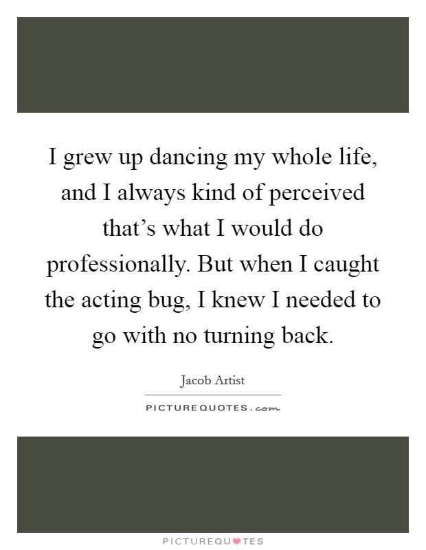 I grew up dancing my whole life, and I always kind of perceived that's what I would do professionally. But when I caught the acting bug, I knew I needed to go with no turning back. Picture Quote #1
