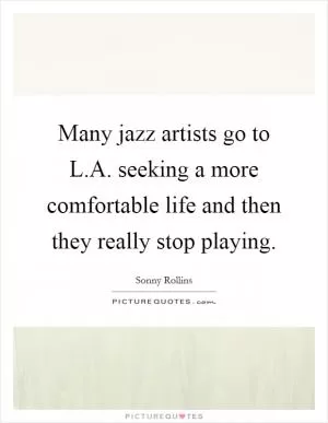 Many jazz artists go to L.A. seeking a more comfortable life and then they really stop playing Picture Quote #1