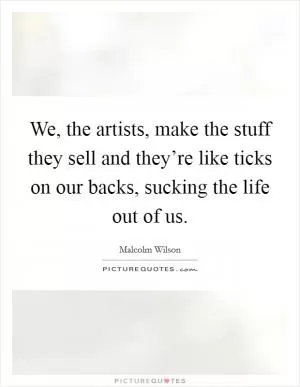 We, the artists, make the stuff they sell and they’re like ticks on our backs, sucking the life out of us Picture Quote #1