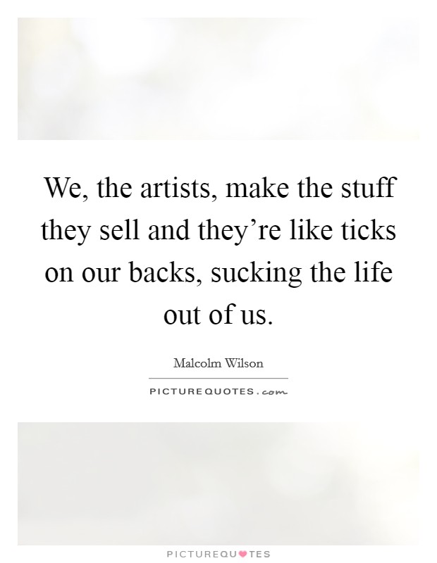 We, the artists, make the stuff they sell and they're like ticks on our backs, sucking the life out of us. Picture Quote #1