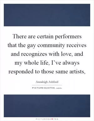 There are certain performers that the gay community receives and recognizes with love, and my whole life, I’ve always responded to those same artists, Picture Quote #1