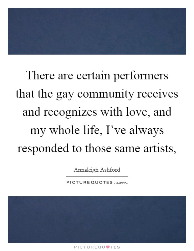 There are certain performers that the gay community receives and recognizes with love, and my whole life, I've always responded to those same artists, Picture Quote #1