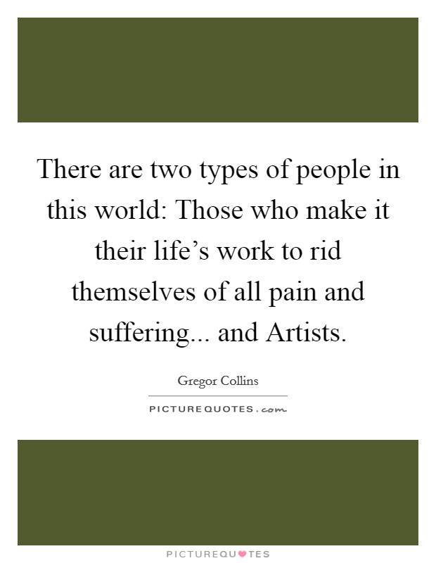 There are two types of people in this world: Those who make it their life's work to rid themselves of all pain and suffering... and Artists. Picture Quote #1