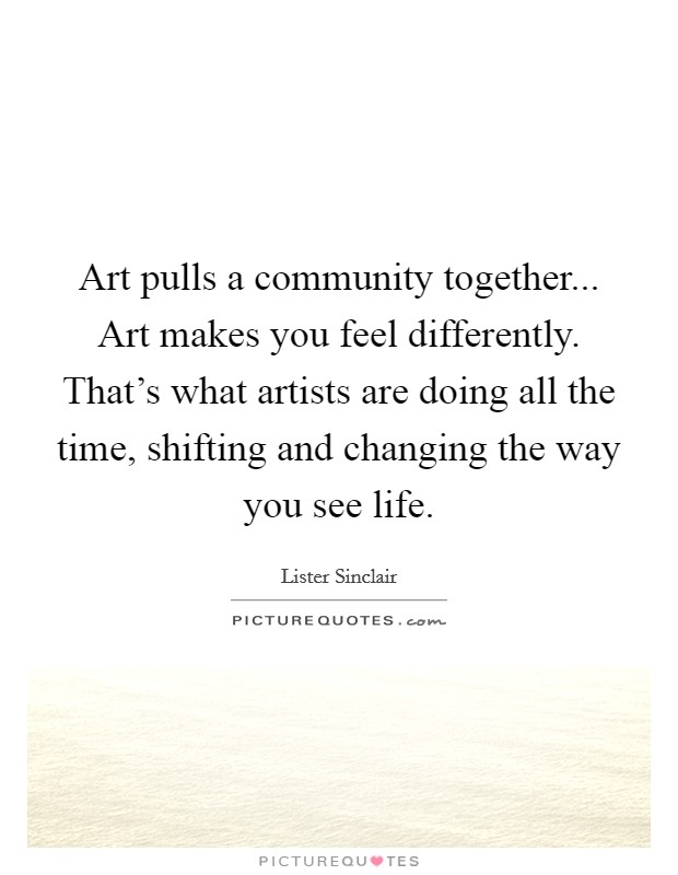 Art pulls a community together... Art makes you feel differently. That's what artists are doing all the time, shifting and changing the way you see life. Picture Quote #1