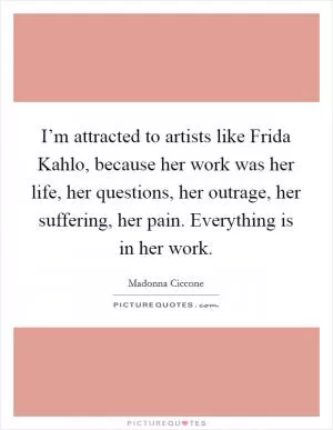 I’m attracted to artists like Frida Kahlo, because her work was her life, her questions, her outrage, her suffering, her pain. Everything is in her work Picture Quote #1