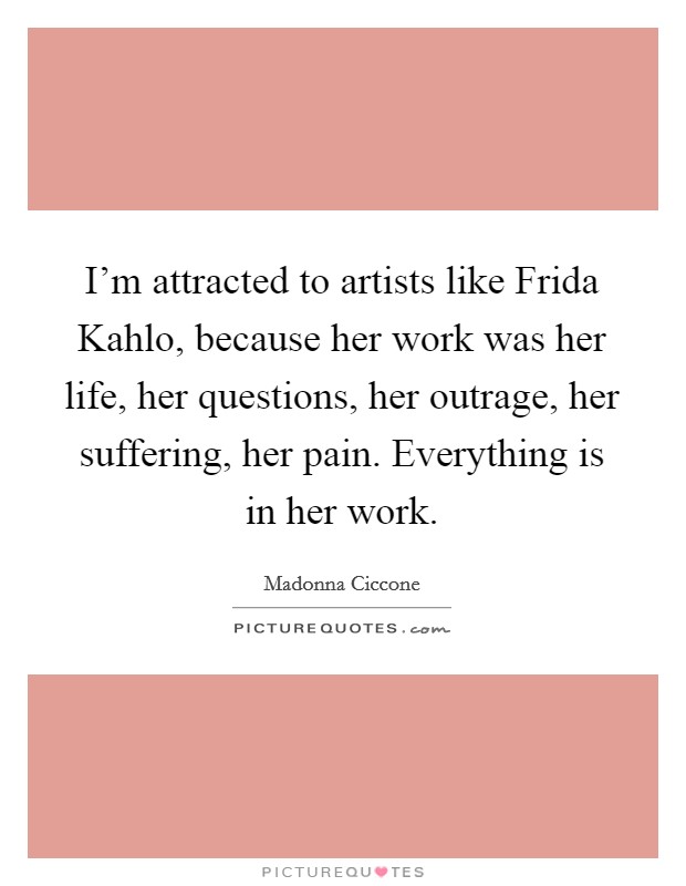I'm attracted to artists like Frida Kahlo, because her work was her life, her questions, her outrage, her suffering, her pain. Everything is in her work. Picture Quote #1