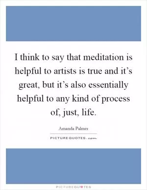 I think to say that meditation is helpful to artists is true and it’s great, but it’s also essentially helpful to any kind of process of, just, life Picture Quote #1