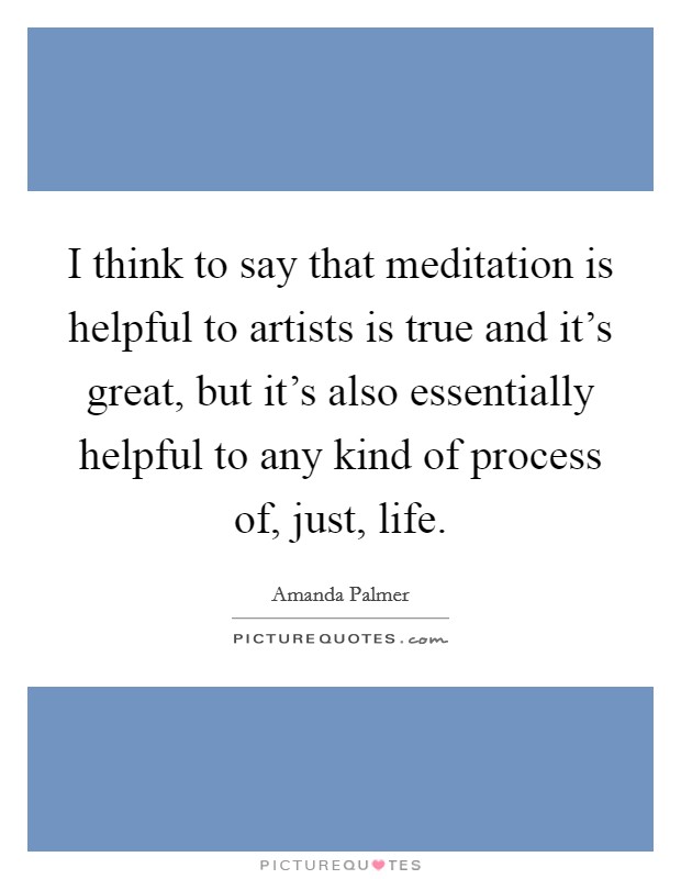 I think to say that meditation is helpful to artists is true and it's great, but it's also essentially helpful to any kind of process of, just, life. Picture Quote #1