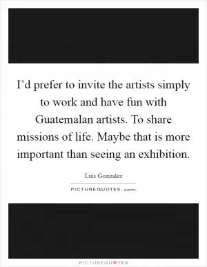 I’d prefer to invite the artists simply to work and have fun with Guatemalan artists. To share missions of life. Maybe that is more important than seeing an exhibition Picture Quote #1