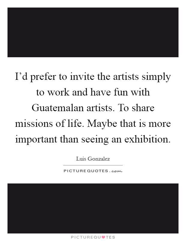 I'd prefer to invite the artists simply to work and have fun with Guatemalan artists. To share missions of life. Maybe that is more important than seeing an exhibition. Picture Quote #1