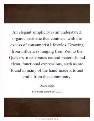 An elegant simplicity is an understated, organic aesthetic that contrasts with the excess of consumerist lifestyles. Drawing from influences ranging from Zen to the Quakers, it celebrates natural materials and clean, functional expressions, such as are found in many of the hand-made arts and crafts from this community Picture Quote #1