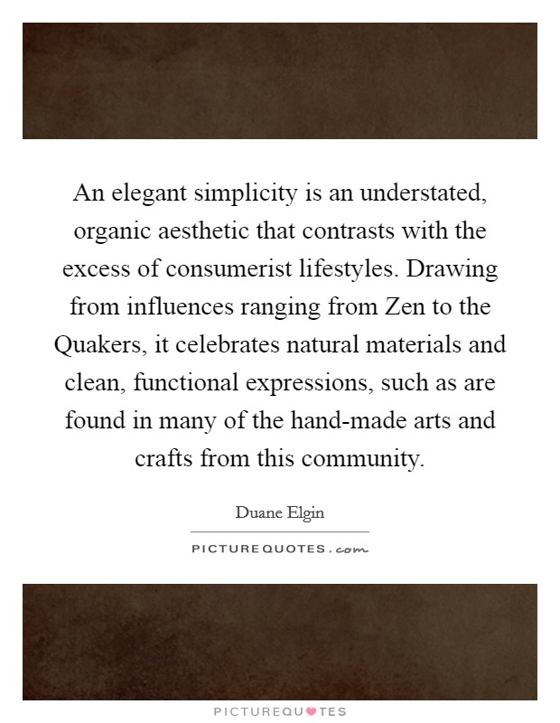 An elegant simplicity is an understated, organic aesthetic that contrasts with the excess of consumerist lifestyles. Drawing from influences ranging from Zen to the Quakers, it celebrates natural materials and clean, functional expressions, such as are found in many of the hand-made arts and crafts from this community. Picture Quote #1