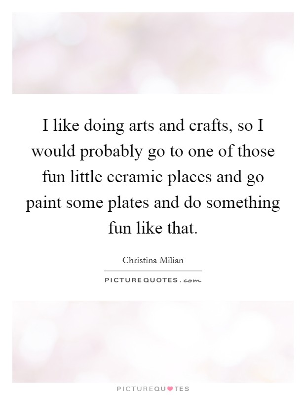 I like doing arts and crafts, so I would probably go to one of those fun little ceramic places and go paint some plates and do something fun like that. Picture Quote #1