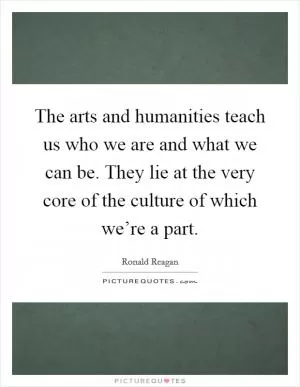 The arts and humanities teach us who we are and what we can be. They lie at the very core of the culture of which we’re a part Picture Quote #1