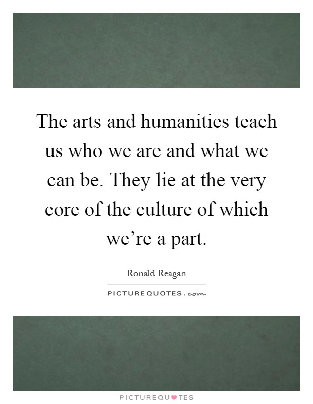 The arts and humanities teach us who we are and what we can be. They lie at the very core of the culture of which we're a part. Picture Quote #1